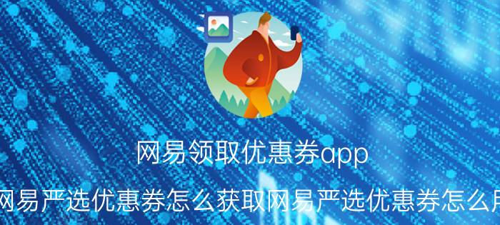 网易领取优惠券app 网易严选优惠券怎么获取网易严选优惠券怎么用？